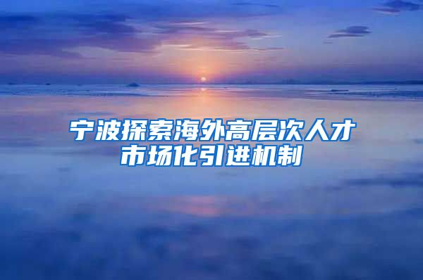 宁波探索海外高层次人才市场化引进机制