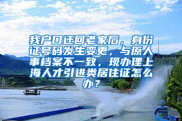 我户口迁回老家后，身份证号码发生变更，与原人事档案不一致，现办理上海人才引进类居住证怎么办？