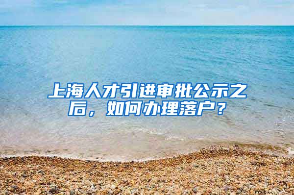 上海人才引进审批公示之后，如何办理落户？