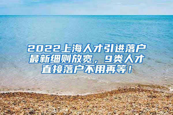 2022上海人才引进落户最新细则放宽，9类人才直接落户不用再等！