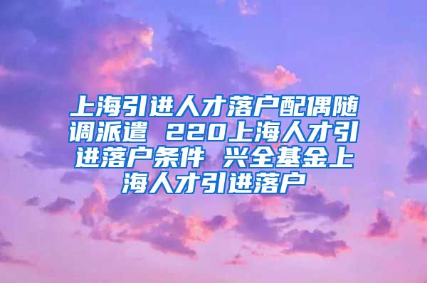 上海引进人才落户配偶随调派遣 220上海人才引进落户条件 兴全基金上海人才引进落户