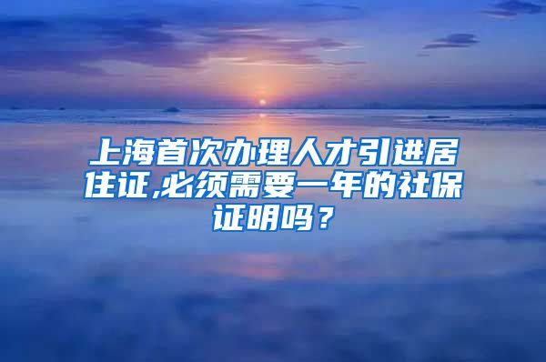 上海首次办理人才引进居住证,必须需要一年的社保证明吗？