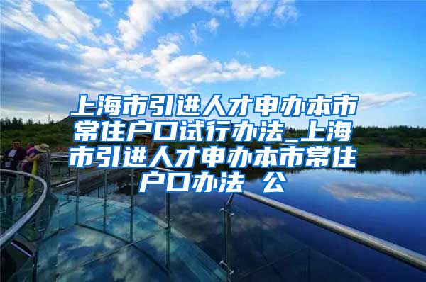 上海市引进人才申办本市常住户口试行办法_上海市引进人才申办本市常住户口办法 公