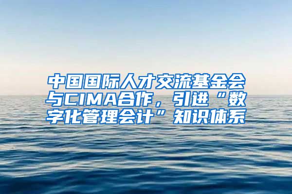 中国国际人才交流基金会与CIMA合作，引进“数字化管理会计”知识体系