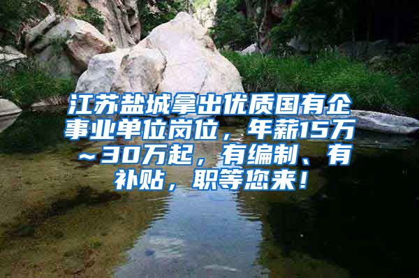 江苏盐城拿出优质国有企事业单位岗位，年薪15万～30万起，有编制、有补贴，职等您来！