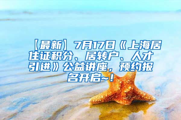 【最新】7月17日《上海居住证积分、居转户、人才引进》公益讲座，预约报名开启~！