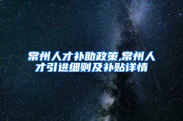 常州人才补助政策,常州人才引进细则及补贴详情