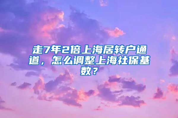 走7年2倍上海居转户通道，怎么调整上海社保基数？