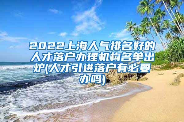 2022上海人气排名好的人才落户办理机构名单出炉(人才引进落户有必要办吗)