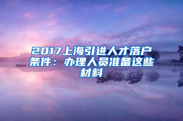 2017上海引进人才落户条件：办理人员准备这些材料