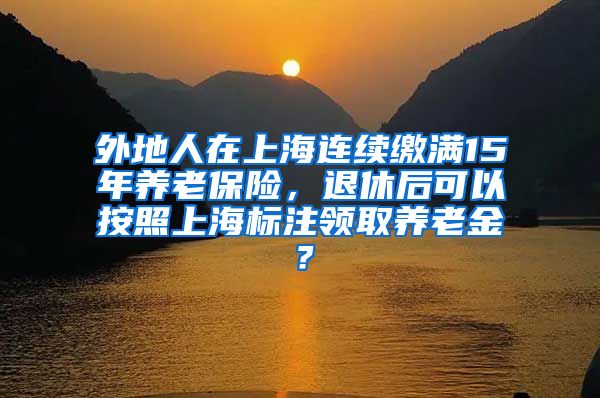 外地人在上海连续缴满15年养老保险，退休后可以按照上海标注领取养老金？