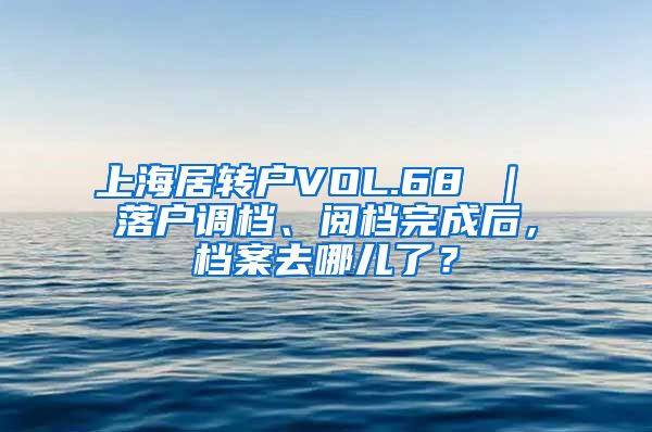 上海居转户VOL.68 ｜ 落户调档、阅档完成后，档案去哪儿了？