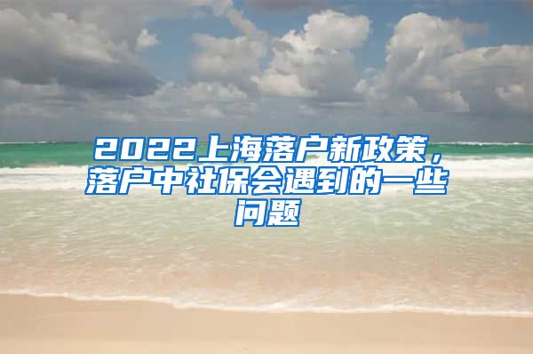 2022上海落户新政策，落户中社保会遇到的一些问题