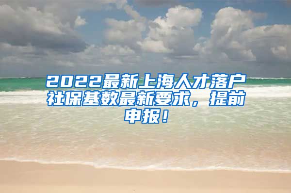 2022最新上海人才落户社保基数最新要求，提前申报！