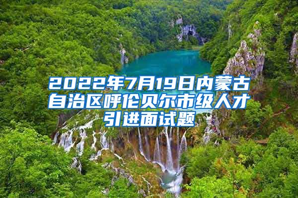 2022年7月19日内蒙古自治区呼伦贝尔市级人才引进面试题