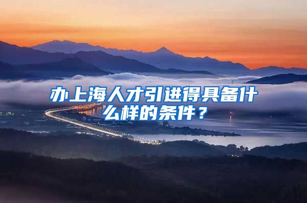 办上海人才引进得具备什么样的条件？