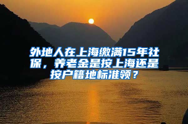 外地人在上海缴满15年社保，养老金是按上海还是按户籍地标准领？