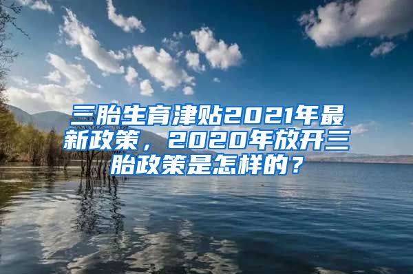 三胎生育津贴2021年最新政策，2020年放开三胎政策是怎样的？