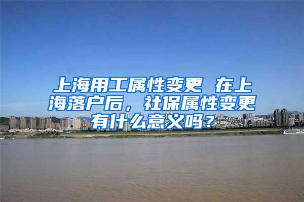 上海用工属性变更 在上海落户后，社保属性变更有什么意义吗？