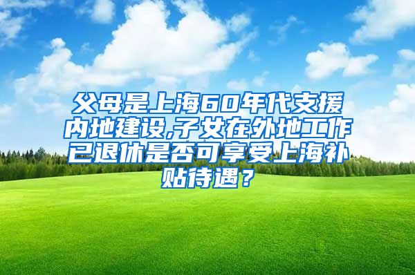 父母是上海60年代支援内地建设,子女在外地工作已退休是否可享受上海补贴待遇？