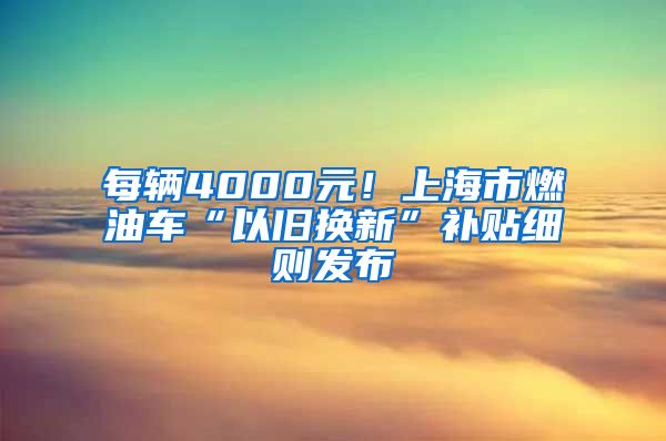 每辆4000元！上海市燃油车“以旧换新”补贴细则发布