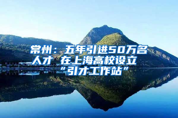 常州：五年引进50万名人才 在上海高校设立“引才工作站”