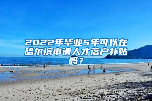 2022年毕业5年可以在哈尔滨申请人才落户补贴吗？