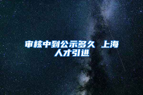 审核中到公示多久 上海人才引进