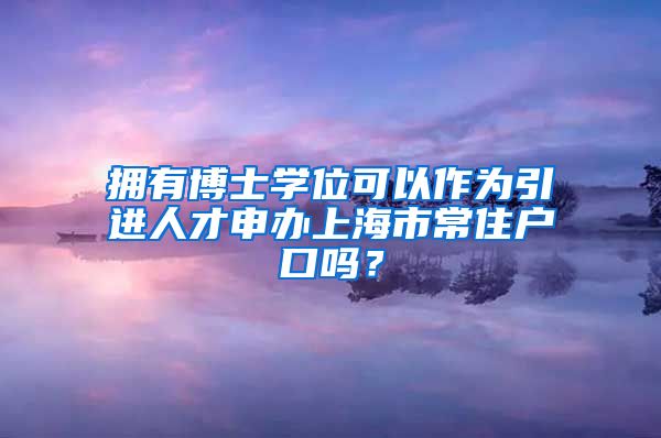 拥有博士学位可以作为引进人才申办上海市常住户口吗？