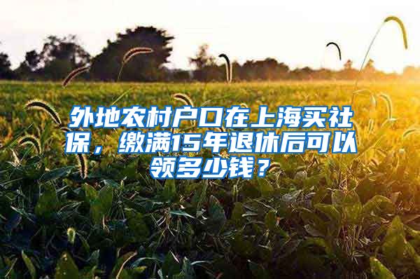 外地农村户口在上海买社保，缴满15年退休后可以领多少钱？