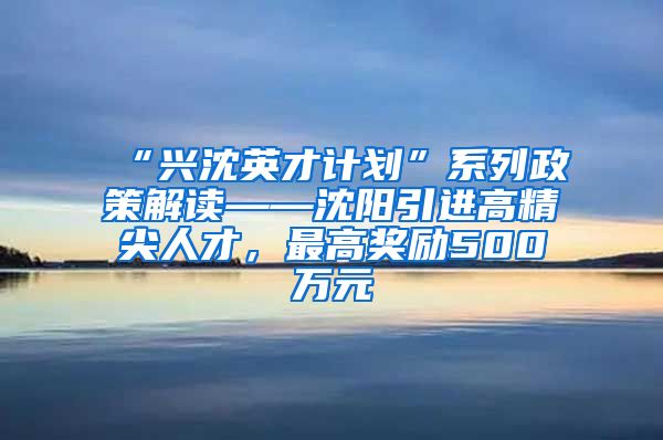 “兴沈英才计划”系列政策解读——沈阳引进高精尖人才，最高奖励500万元