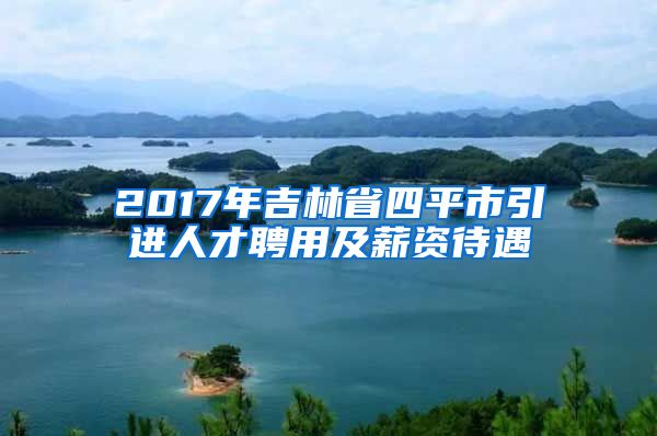 2017年吉林省四平市引进人才聘用及薪资待遇