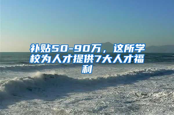 补贴50-90万，这所学校为人才提供7大人才福利