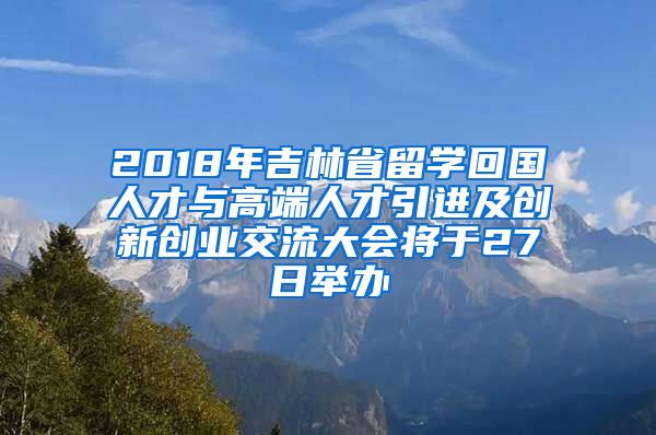 2018年吉林省留学回国人才与高端人才引进及创新创业交流大会将于27日举办