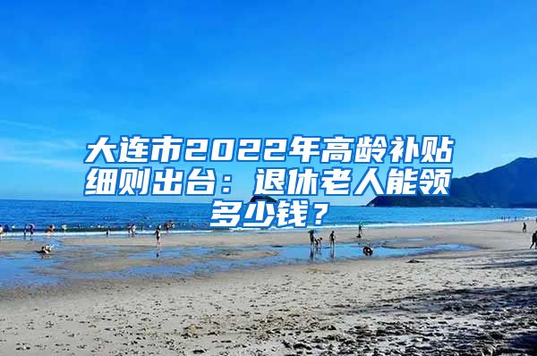 大连市2022年高龄补贴细则出台：退休老人能领多少钱？