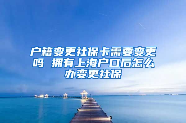 户籍变更社保卡需要变更吗 拥有上海户口后怎么办变更社保