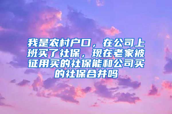 我是农村户口，在公司上班买了社保，现在老家被征用买的社保能和公司买的社保合并吗