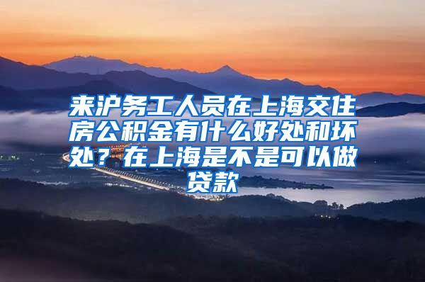 来沪务工人员在上海交住房公积金有什么好处和坏处？在上海是不是可以做贷款