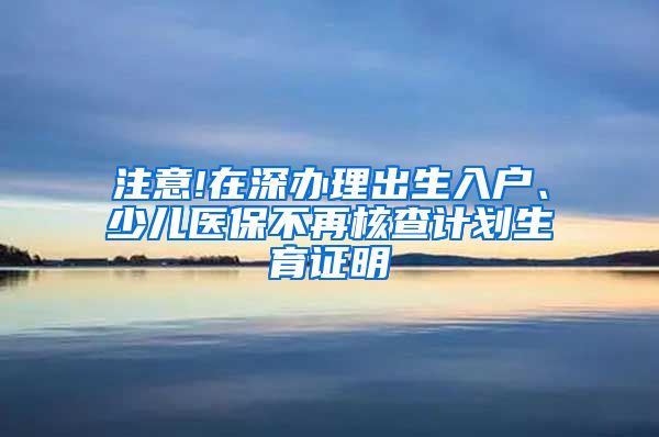 注意!在深办理出生入户、少儿医保不再核查计划生育证明