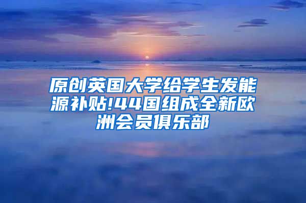 原创英国大学给学生发能源补贴!44国组成全新欧洲会员俱乐部