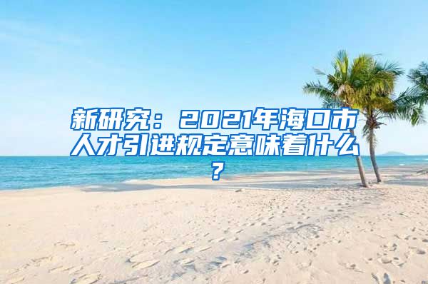 新研究：2021年海口市人才引进规定意味着什么？