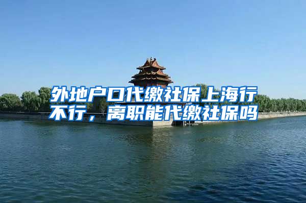 外地户口代缴社保上海行不行，离职能代缴社保吗