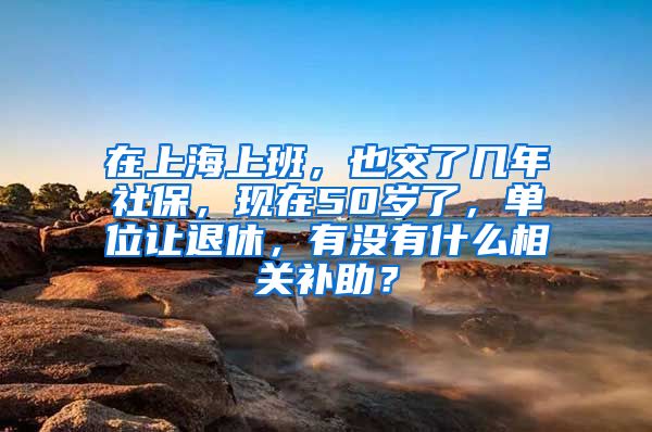 在上海上班，也交了几年社保，现在50岁了，单位让退休，有没有什么相关补助？