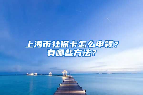 上海市社保卡怎么申领？有哪些方法？