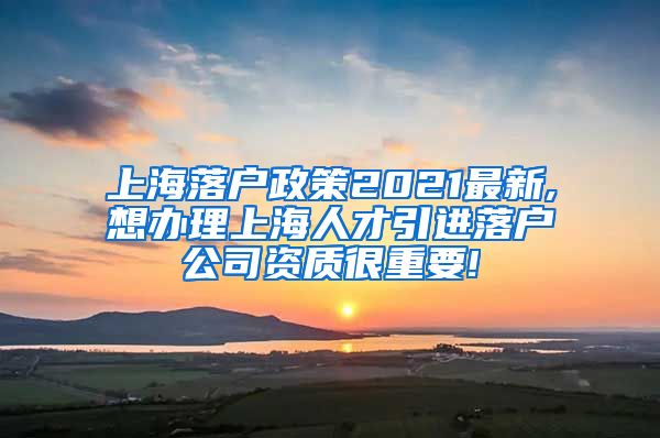 上海落户政策2021最新,想办理上海人才引进落户公司资质很重要!