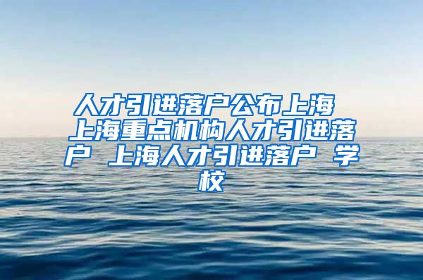 人才引进落户公布上海 上海重点机构人才引进落户 上海人才引进落户 学校