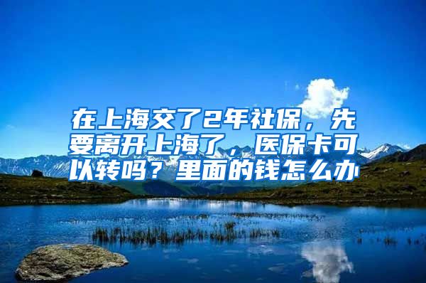 在上海交了2年社保，先要离开上海了，医保卡可以转吗？里面的钱怎么办