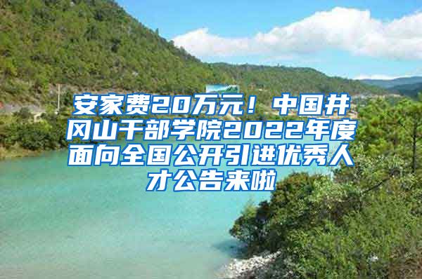 安家费20万元！中国井冈山干部学院2022年度面向全国公开引进优秀人才公告来啦