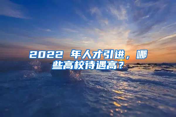 2022 年人才引进，哪些高校待遇高？