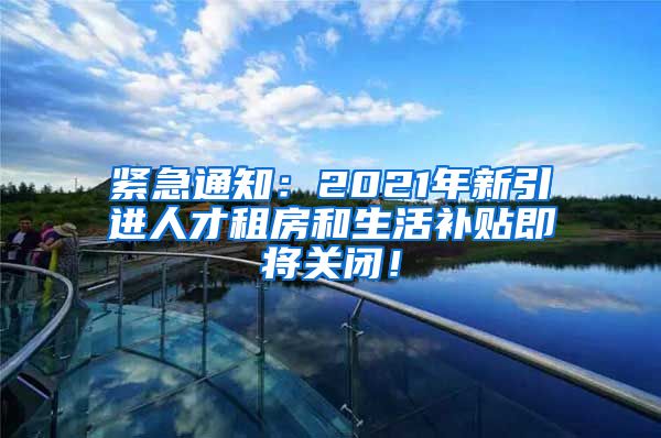 紧急通知：2021年新引进人才租房和生活补贴即将关闭！